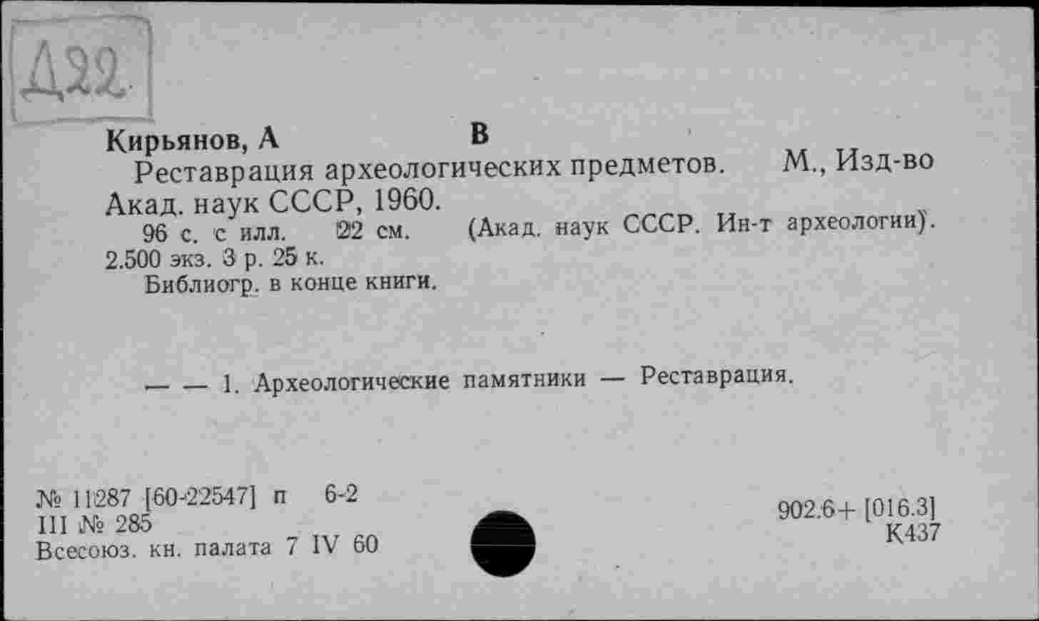 ﻿Кирьянов, А	в
Реставрация археологических предметов. М., Изд-во
Акад, наук СССР, 1960.	„	?
96 с. с илл. 22 см. (Акад, наук СССР. Ин-т археологии).
2.500 экз. 3 р. 25 к.
Библиогр. в конце книги.
_____1. Археологические памятники — Реставрация.
№ 11287 [60-22547] п 6-2
III № 285
Всесоюз. кн. палата 7 IV 60
902.6+ [016.3]
К437